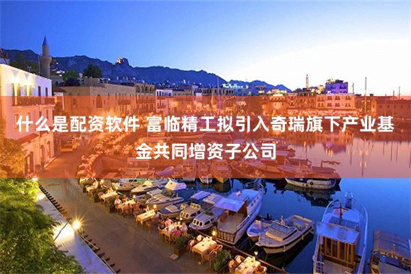 什么是配资软件 富临精工拟引入奇瑞旗下产业基金共同增资子公司
