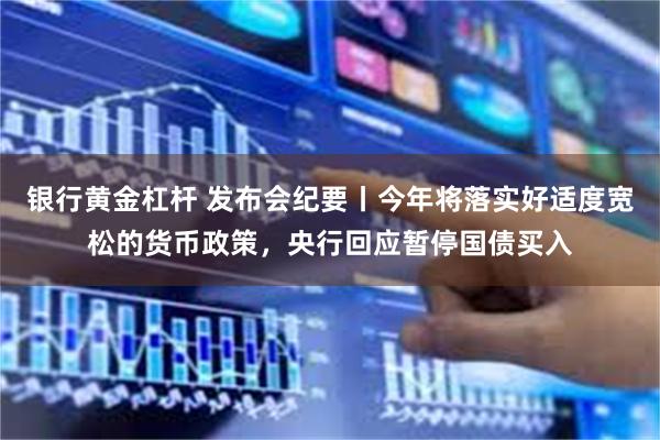 银行黄金杠杆 发布会纪要丨今年将落实好适度宽松的货币政策,央行回应暂停国债买入