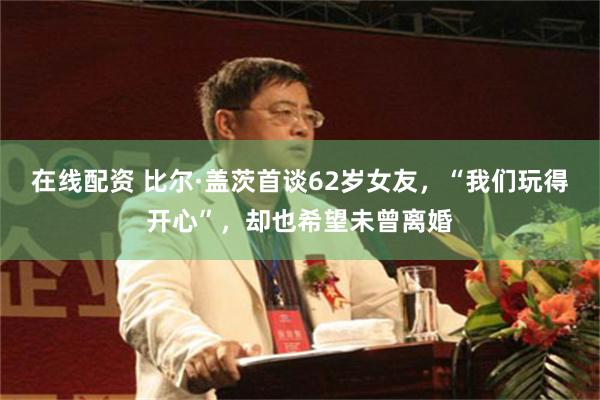 在线配资 比尔·盖茨首谈62岁女友，“我们玩得开心”，却也希望未曾离婚