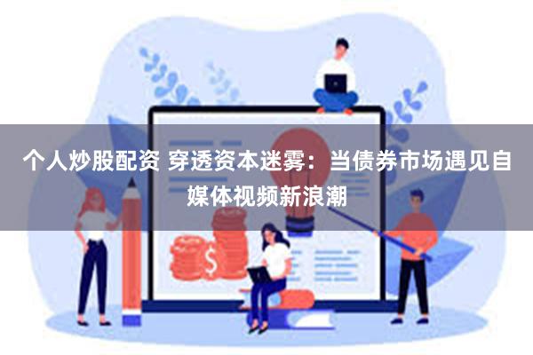 个人炒股配资 穿透资本迷雾：当债券市场遇见自媒体视频新浪潮