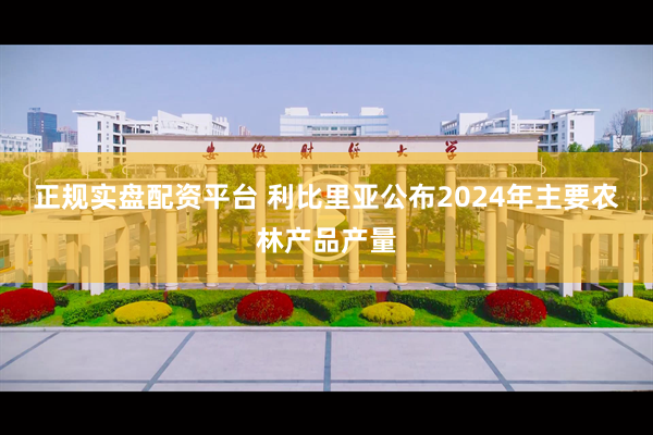 正规实盘配资平台 利比里亚公布2024年主要农林产品产量