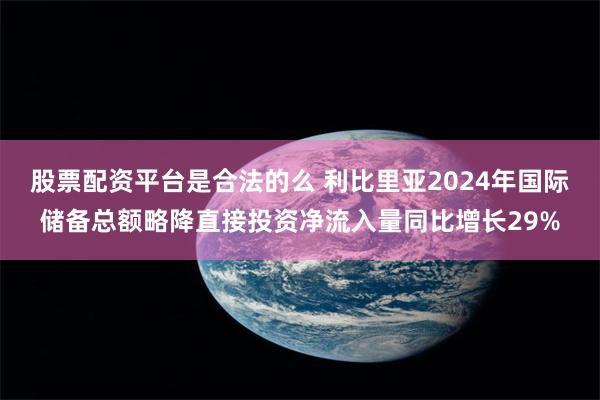 股票配资平台是合法的么 利比里亚2024年国际储备总额略降直接投资净流入量同比增长29%