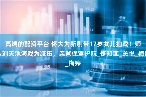 高端的配资平台 佟大为新剧带17岁女儿拍戏！师从刘天池演戏为减压，亲爸保驾护航_佟知菲_关悦_梅婷