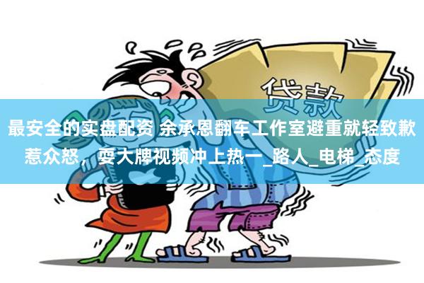 最安全的实盘配资 余承恩翻车工作室避重就轻致歉惹众怒，耍大牌视频冲上热一_路人_电梯_态度