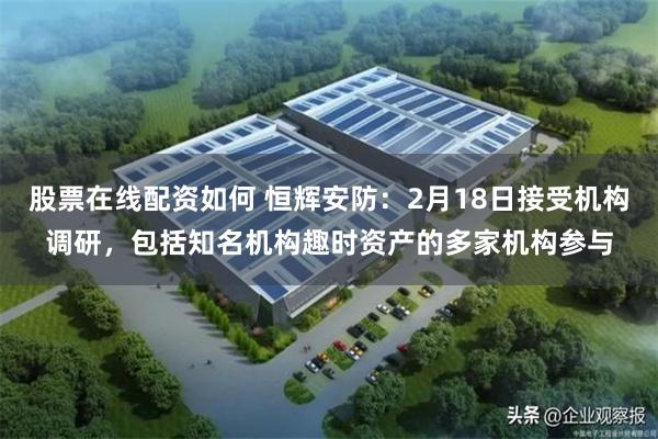 股票在线配资如何 恒辉安防：2月18日接受机构调研，包括知名机构趣时资产的多家机构参与