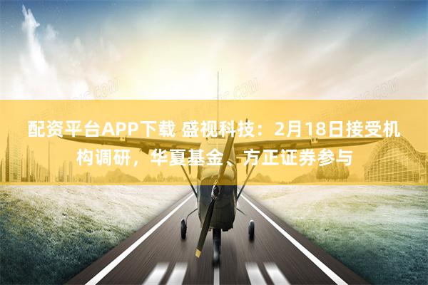配资平台APP下载 盛视科技：2月18日接受机构调研，华夏基金、方正证券参与