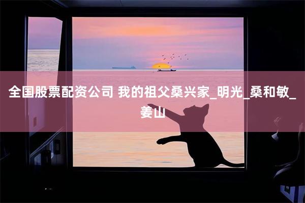 全国股票配资公司 我的祖父桑兴家_明光_桑和敏_姜山