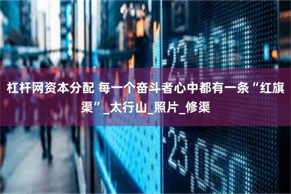 杠杆网资本分配 每一个奋斗者心中都有一条“红旗渠”_太行山_照片_修渠