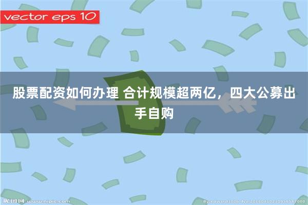 股票配资如何办理 合计规模超两亿，四大公募出手自购