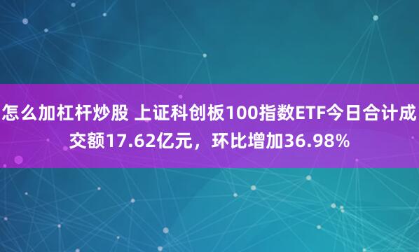 怎么加杠杆炒股 上证科创板100指数ETF今日合计成交额17.62亿元，环比增加36.98%