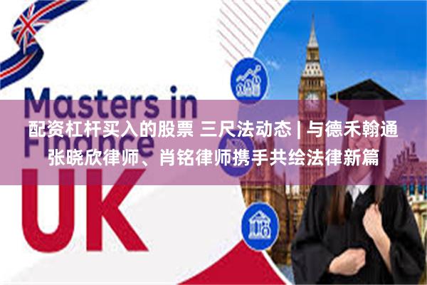 配资杠杆买入的股票 三尺法动态 | 与德禾翰通张晓欣律师、肖铭律师携手共绘法律新篇