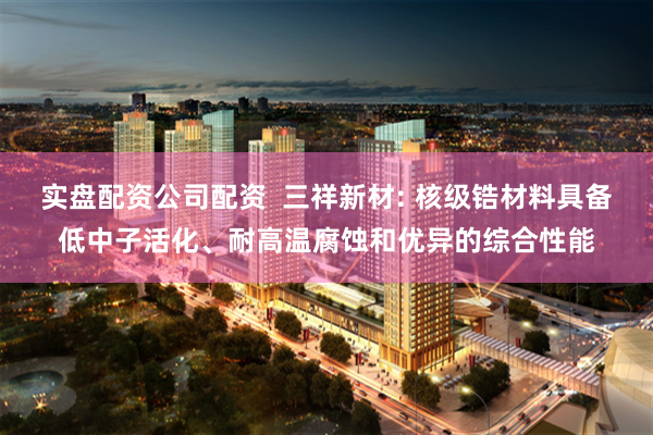 实盘配资公司配资  三祥新材: 核级锆材料具备低中子活化、耐高温腐蚀和优异的综合性能