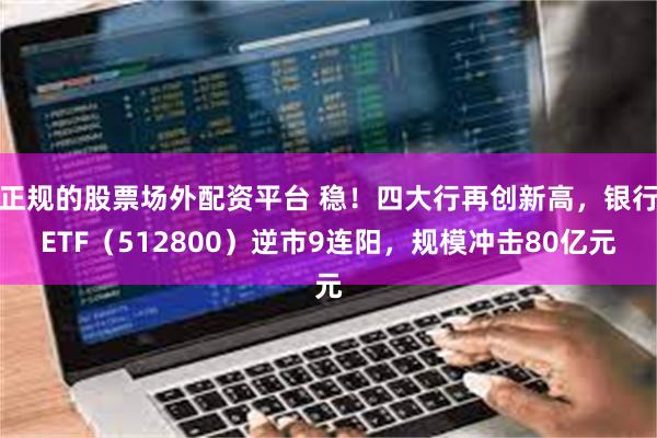 正规的股票场外配资平台 稳！四大行再创新高，银行ETF（512800）逆市9连阳，规模冲击80亿元