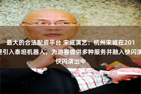 最大的合法配资平台 宋城演艺：杭州宋城在2018年便引入泰坦机器人，为游客提供多种服务并融入快闪演出中