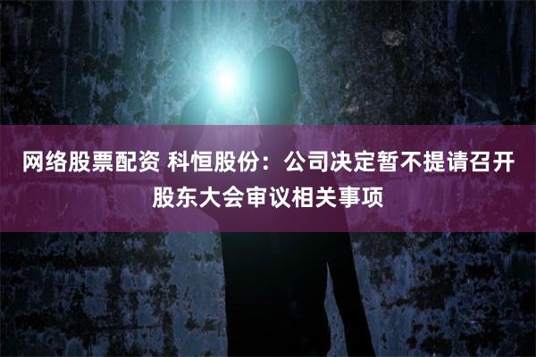 网络股票配资 科恒股份：公司决定暂不提请召开股东大会审议相关事项