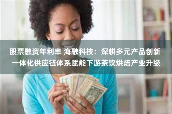 股票融资年利率 海融科技：深耕多元产品创新 一体化供应链体系赋能下游茶饮烘焙产业升级