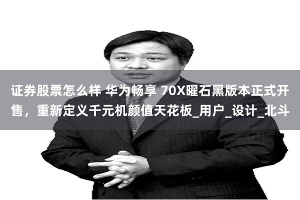 证券股票怎么样 华为畅享 70X曜石黑版本正式开售，重新定义千元机颜值天花板_用户_设计_北斗