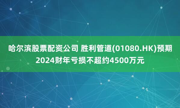哈尔滨股票配资公司 胜利管道(01080.HK)预期2024财年亏损不超约4500万元