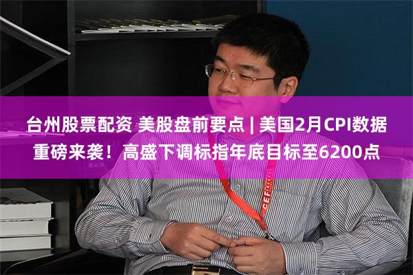 台州股票配资 美股盘前要点 | 美国2月CPI数据重磅来袭！高盛下调标指年底目标至6200点