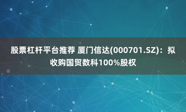 股票杠杆平台推荐 厦门信达(000701.SZ)：拟收购国贸数科100%股权