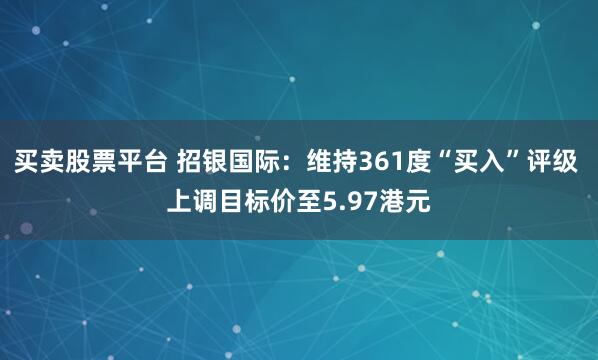买卖股票平台 招银国际：维持361度“买入”评级 上调目标价至5.97港元