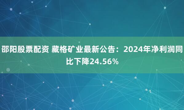 邵阳股票配资 藏格矿业最新公告：2024年净利润同比下降24.56%