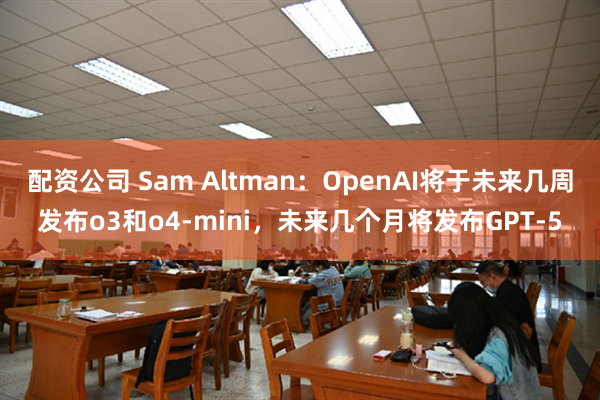 配资公司 Sam Altman：OpenAI将于未来几周发布o3和o4-mini，未来几个月将发布GPT-5
