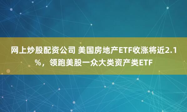 网上炒股配资公司 美国房地产ETF收涨将近2.1%，领跑美股一众大类资产类ETF