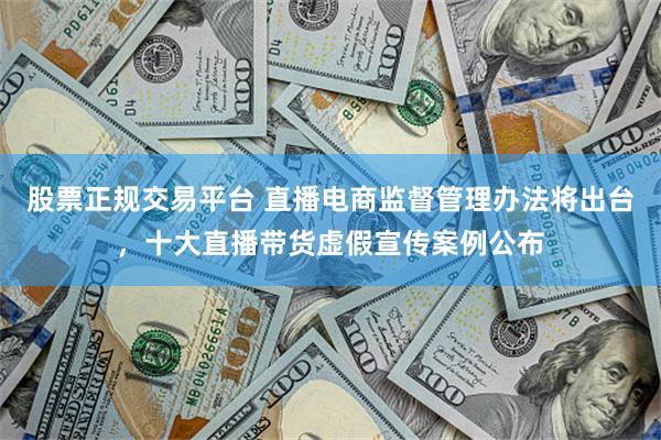股票正规交易平台 直播电商监督管理办法将出台，十大直播带货虚假宣传案例公布
