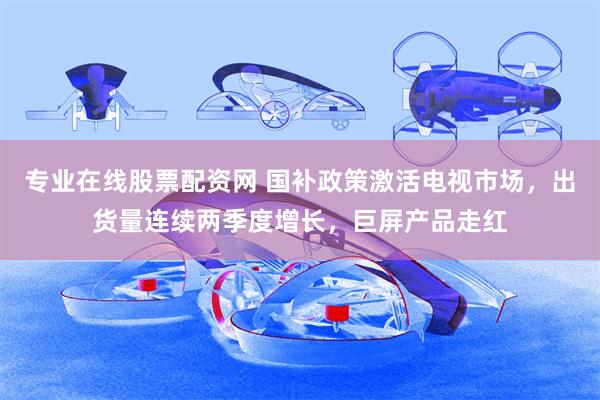 专业在线股票配资网 国补政策激活电视市场，出货量连续两季度增长，巨屏产品走红