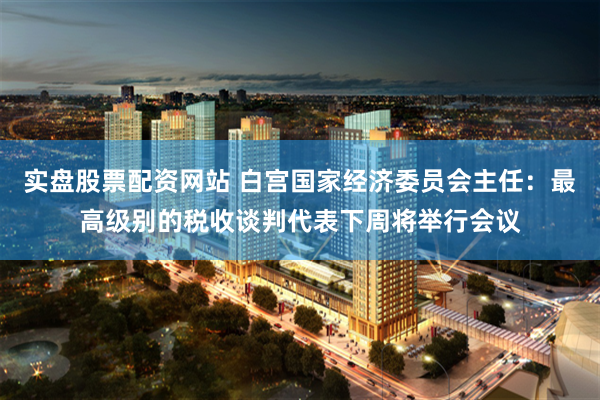 实盘股票配资网站 白宫国家经济委员会主任：最高级别的税收谈判代表下周将举行会议