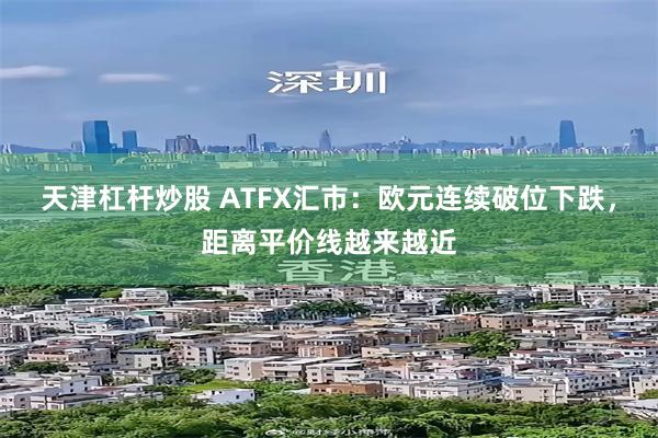 天津杠杆炒股 ATFX汇市：欧元连续破位下跌，距离平价线越来越近