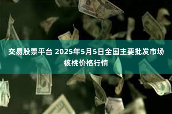 交易股票平台 2025年5月5日全国主要批发市场核桃价格行情
