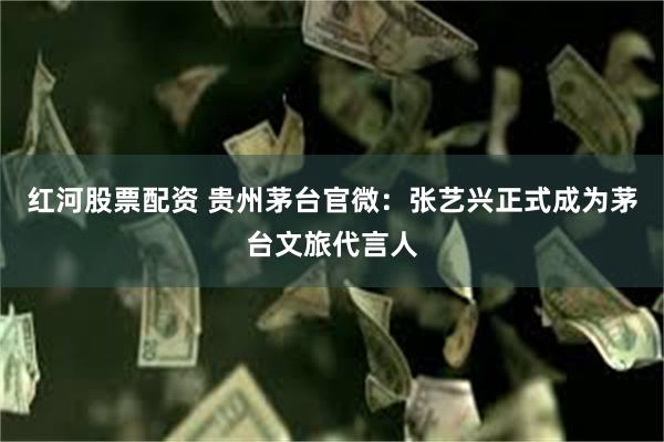 红河股票配资 贵州茅台官微：张艺兴正式成为茅台文旅代言人