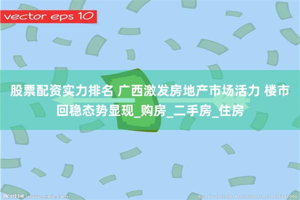 股票配资实力排名 广西激发房地产市场活力 楼市回稳态势显现_购房_二手房_住房