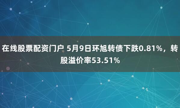在线股票配资门户 5月9日环旭转债下跌0.81%，转股溢价率53.51%