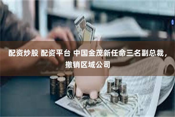 配资炒股 配资平台 中国金茂新任命三名副总裁，撤销区域公司