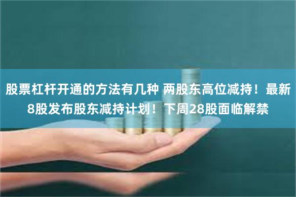 股票杠杆开通的方法有几种 两股东高位减持！最新8股发布股东减持计划！下周28股面临解禁