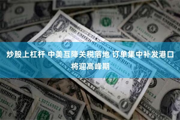 炒股上杠杆 中美互降关税落地 订单集中补发港口将迎高峰期