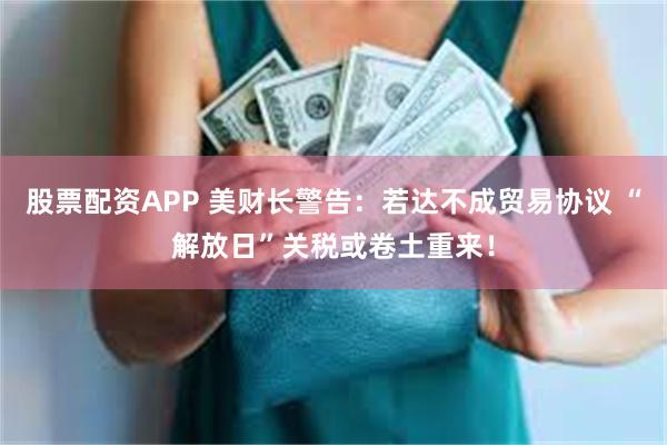 股票配资APP 美财长警告：若达不成贸易协议 “解放日”关税或卷土重来！