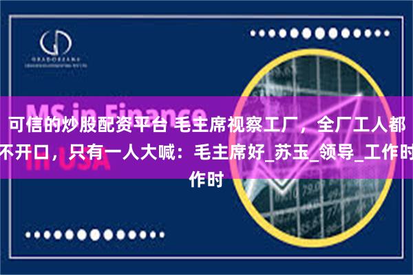 可信的炒股配资平台 毛主席视察工厂，全厂工人都不开口，只有一人大喊：毛主席好_苏玉_领导_工作时
