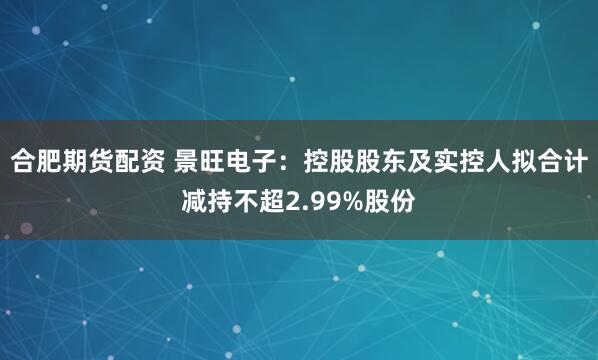合肥期货配资 景旺电子：控股股东及实控人拟合计减持不超2.99%股份