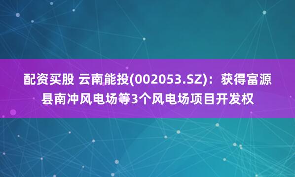 配资买股 云南能投(002053.SZ)：获得富源县南冲风电场等3个风电场项目开发权