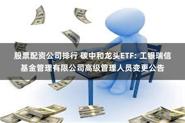 股票配资公司排行 碳中和龙头ETF: 工银瑞信基金管理有限公司高级管理人员变更公告