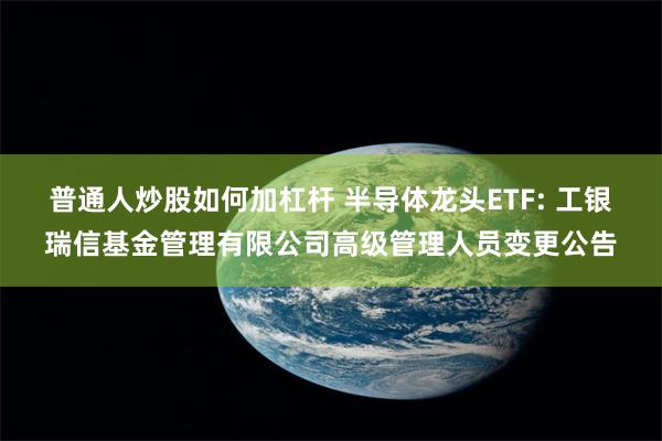 普通人炒股如何加杠杆 半导体龙头ETF: 工银瑞信基金管理有限公司高级管理人员变更公告