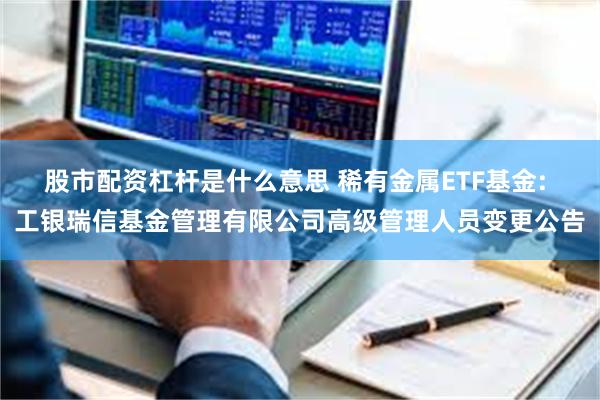 股市配资杠杆是什么意思 稀有金属ETF基金: 工银瑞信基金管理有限公司高级管理人员变更公告