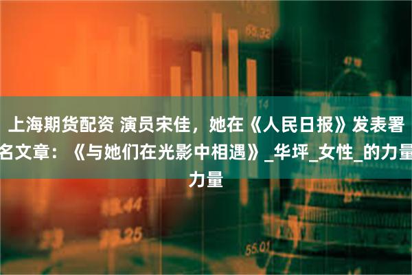 上海期货配资 演员宋佳，她在《人民日报》发表署名文章：《与她们在光影中相遇》_华坪_女性_的力量
