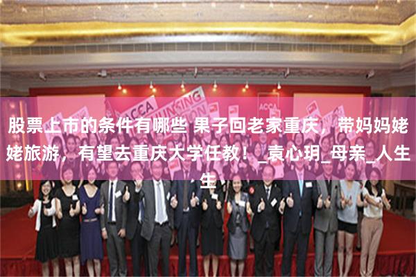 股票上市的条件有哪些 果子回老家重庆，带妈妈姥姥旅游，有望去重庆大学任教！_袁心玥_母亲_人生