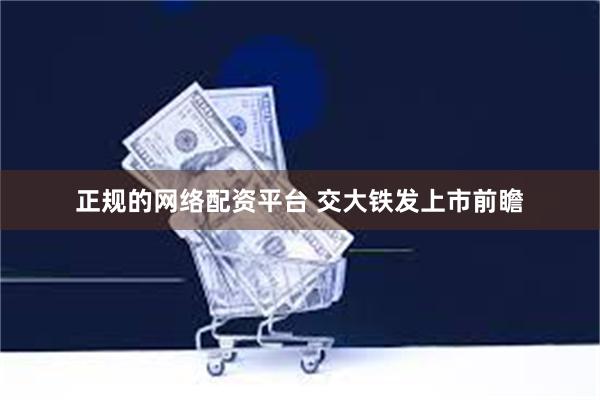 正规的网络配资平台 交大铁发上市前瞻
