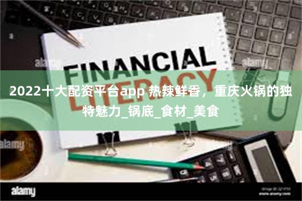 2022十大配资平台app 热辣鲜香，重庆火锅的独特魅力_锅底_食材_美食